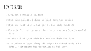 HowtoBuild
1)Collect 4 manilla folders
2)Cut each manilla folder in half down the crease
3)Put the half with a tab off to the side (side A)
4)On side B, use the ruler to create your preferable pocket
size
5)Stack all of your side B’s and cut down the line
6)Use painters tape along the edges to attach side B to
side A (alternate the direction of the tab)
 