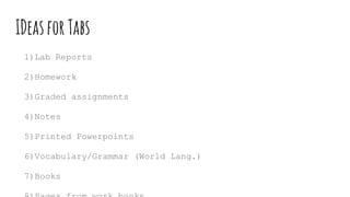IDeasforTabs
1)Lab Reports
2)Homework
3)Graded assignments
4)Notes
5)Printed Powerpoints
6)Vocabulary/Grammar (World Lang.)
7)Books
 