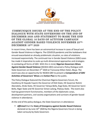 COMMUNIQUE ISSUED AT THE END OF THE POLICY
DIALOGUE WITH STATE GOVERNORS ON THE 2ND OF
DECEMBER 2020 AND STATEMENT TO MARK THE END
OF THE GLOBAL 16 DAYS OF ACTIVISM CAMPAIGN
AGAINST GENDER BASED VIOLENCE NOVEMBER 25TH-
DECEMBER 10TH 2020
In	recent	times,	there	has	been	an	astronomical	increase	in	cases	of	Sexual	and	
Gender	Based	Violence	in	Nigeria.	The	COVID19	pandemic	and	the	lockdowns	that	
ensued	exacerbated	an	already	problematic	situation,	as	rates	of	violations	
increased	exponentially.	The	continued	rise	in	Gender	Based	Violence	(GBV)	cases	
has	made	it	imperative	to	scale	up	multi-dimensional	approaches	and	strategies	
in	combating	all	forms	of	GBV.	With	this	in	mind,	Nigerian	Governors	Wives	
Against	Gender	Based	Violence	(NGWA-GBV)	convened	a	Policy	Dialogue	with	
State	Governors	on	December	2nd
	2020	at	Transcorp	Hilton	Hotel,	Abuja.	The	
event	was	also	an	opportunity	for	NGWA-GBV	to	present	a	Compendium	of	GBV	
Activities	of	Governors’	Wives	and	Action	Plan	to	the	public.	
The	Policy	Dialogue	featured	the	Chairman	Nigeria	Governors	Forum,	His	
Excellency	Dr	Kayode	Fayemi	the	Governor	of	Ekiti	State,	HE	Governor	Rotimi	
Akeredolu,	Ondo	State,	HE	Governor	Yahaya	Bello,	Kogi	State,	HE	Governor	Sanni	
Bello,	Niger	State	and	HE	Governor	Simon	Lalong,	Plateau	State.		The	event	also	
had	top	government	functionaries,	members	of	the	diplomatic	corps,	
development	partners,	civil	society	organisations	and	survivors	of	gender-based	
violence	in	attendance.	
At	the	end	of	the	policy	dialogue,	the	State	Governors	in	attendance:		
! Affirmed	that	the	State	of	Emergency	against	Gender	Based	Violence	
declared	on	by	June	10th
	2020	by	the	Nigeria	Governors	Forum	is	being	
taken	seriously	by	State	Governors	
 