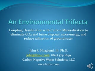 Coupling Desalination with Carbon Mineralization to
eliminate CO2 and brine disposal, store energy, and
reduce salination of groundwater
John R. Hoaglund, III, Ph.D.
john@h2o-c.com (814) 574-2649
Carbon Negative Water Solutions, LLC
www.h2o-c.com
 