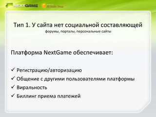Тип 1. У сайта нет социальной составляющей  . форумы, порталы, персональные сайты Платформа  NextGame  обеспечивает: Регистрацию/авторизацию Общение с другими пользователями платформы Виральность Биллинг приема платежей 