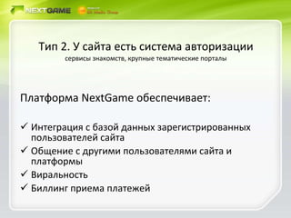 Тип 2. У сайта есть система авторизации сервисы знакомств, крупные тематические порталы Платформа  NextGame  обеспечивает: Интеграция с базой данных зарегистрированных пользователей сайта Общение с другими пользователями сайта и платформы Виральность Биллинг приема платежей 