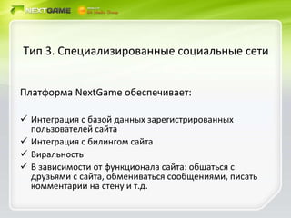 Тип 3. Специализированные социальные сети Платформа  NextGame  обеспечивает: Интеграция с базой данных зарегистрированных пользователей сайта Интеграция с билингом сайта Виральность В зависимости от функционала сайта: общаться с друзьями с сайта, обмениваться сообщениями, писать комментарии на стену и т.д. 