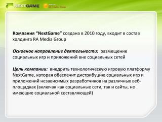 Компания  “NextGame”  создана в 2010 году, входит в состав холдинга  RA Media Group Основное направление деятельности:  размещение  социальных игр и приложений вне социальных сетей Цель компании:  внедрить технологическую игровую платформу  NextGame , которая обеспечит дистрибуцию социальных игр и приложений независимых разработчиков на различных веб-площадках (включая как социальные сети, так и сайты, не имеющие социальной составляющей) 