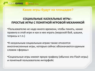 Какие игры будут на площадке? СОЦИАЛЬНЫЕ КАЗУАЛЬНЫЕ ИГРЫ -  ПРОСТЫЕ ИГРЫ С ПОНЯТНОЙ ИГРОВОЙ МЕХАНИКОЙ Пользователю не надо много времени, чтобы понять, какие правила в этой игре и как в нее играть (морской бой, шашки, тетрисы и т.п.) К казуальным социальным играм также относятся многочисленные игры, которые сейчас обозначаются единым словом «фермы» Социальные игры имеют яркую графику (обычно это  Flash- игры) и понятный пользователю интерфейс 