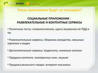 Какие приложения будут на площадке? СОЦИАЛЬНЫЕ ПРИЛОЖЕНИЯ -  РАЗВЛЕКАТЕЛЬНЫЕ И КОНТЕНТНЫЕ СЕРВИСЫ Различные тесты: психологические, сдача экзаменов по ПДД и пр. Развлекательные сервисы: сборники анкедотов, смешных картинок и видео Дополнительные сервисы: видеочаты, книжные читалки Продажа контента: электронных книг, музыки Продажа реального товара: интернет-магазины 