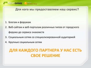 Для кого мы предоставляем наш сервис? Блогам и форумам Веб-сайтам и веб-порталам различных типов от городского форума до сервиса знакомств Социальным сетям со специализированной аудиторией Крупные социальным сетям ДЛЯ КАЖДОГО ПАРТНЕРА У НАС ЕСТЬ СВОЕ РЕШЕНИЕ 