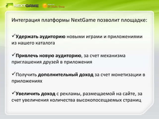 Интеграция платформы  NextGame  позволит площадке: Удержать аудиторию  новыми играми и приложениями из нашего каталога Привлечь новую аудиторию , за счет механизма приглашения друзей в приложения Получить  дополнительный доход  за счет монетизации в приложениях Увеличить доход  с рекламы, размещаемой на сайте, за счет увеличения количества высокопосещаемых страниц 