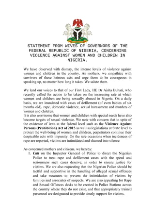 STATEMENT FROM WIVES OF GOVERNORS OF THE
FEDERAL REPUBLIC OF NIGERIA, CONCERNING
VIOLENCE AGAINST WOMEN AND CHILDREN IN
NIGERIA.
We have observed with dismay, the intense levels of violence against
women and children in the country. As mothers, we empathize with
survivors of these heinous acts and urge them to be courageous in
speaking up, no matter how long it takes. We salute them.
We lend our voices to that of our First Lady, HE Dr Aisha Buhari, who
recently called for action to be taken on the increasing rate at which
women and children are being sexually abused in Nigeria. On a daily
basis, we are inundated with cases of defilement (of even babies of six
months old), rape, domestic violence, sexual harassment and murders of
women and children.
It is also worrisome that women and children with special needs have also
become targets of sexual violence. We note with concern that in spite of
the existence of laws at the federal level such as the Violence Against
Persons (Prohibition) Act of 2015 as well as legislations at State level to
protect the well-being of women and children, perpetrators continue their
despicable acts with impunity. On the rare occasions when incidences of
rape are reported, victims are intimidated and shamed into silence.
As concerned mothers and citizens, we hereby:
1. Call on the Inspector General of Police to direct the Nigerian
Police to treat rape and defilement cases with the speed and
seriousness such cases deserve, in order to ensure justice for
victims. We are also requesting that the Nigerian Police should be
tactful and supportive in the handling of alleged sexual offences
and take measures to prevent the intimidation of victims by
families and associates of suspects. We are also appealing for Rape
and Sexual Offences desks to be created in Police Stations across
the country where they do not exist, and that appropriately trained
personnel are designated to provide timely support for victims.
 