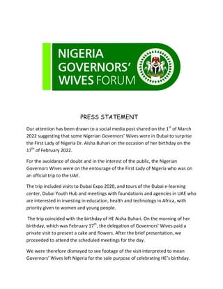 PRESS STATEMENT
Our	attention	has	been	drawn	to	a	social	media	post	shared	on	the	1st
	of	March	
2022	suggesting	that	some	Nigerian	Governors’	Wives	were	in	Dubai	to	surprise	
the	First	Lady	of	Nigeria	Dr.	Aisha	Buhari	on	the	occasion	of	her	birthday	on	the	
17th
	of	February	2022.		
For	the	avoidance	of	doubt	and	in	the	interest	of	the	public,	the	Nigerian	
Governors	Wives	were	on	the	entourage	of	the	First	Lady	of	Nigeria	who	was	on	
an	official	trip	to	the	UAE.	
The	trip	included	visits	to	Dubai	Expo	2020,	and	tours	of	the	Dubai	e-learning	
center,	Dubai	Youth	Hub	and	meetings	with	foundations	and	agencies	in	UAE	who	
are	interested	in	investing	in	education,	health	and	technology	in	Africa,	with	
priority	given	to	women	and	young	people.	
	The	trip	coincided	with	the	birthday	of	HE	Aisha	Buhari.	On	the	morning	of	her	
birthday,	which	was	February	17th
,	the	delegation	of	Governors’	Wives	paid	a	
private	visit	to	present	a	cake	and	flowers.	After	the	brief	presentation,	we	
proceeded	to	attend	the	scheduled	meetings	for	the	day.	
We	were	therefore	dismayed	to	see	footage	of	the	visit	interpreted	to	mean	
Governors’	Wives	left	Nigeria	for	the	sole	purpose	of	celebrating	HE’s	birthday.	
 