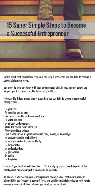 In this short post, you’ll learn fifteen super simple steps that you can take to become a
successful entrepreneur.
You don’t have to get fancy with your entrepreneur plan, in fact, in most cases, the
simpler you keep your plan, the better off you’ll be.
Here are the fifteen super simple steps that you can take to become a successful
entrepreneur.
- Be yourself
- Be creative and unique
- Find your strengths and focus on them
- Do what you love
- Be sincere and generous
- Make the choice to be successful
- Always continue to learn
- Give back as much as you can through time, money, or knowledge
- Have a written plan and follow it
- Be ready to make changes on the fly
- Be empathetic
- Be understanding
- Be personable
- Be caring
- Be forgiving
It doesn’t get much simple than this… it’s literally up to you from this point. Take
what you learn here and put it into action in your life.
As always, if you need help in learning how to become a successful entrepreneur,
simply fill in our [request a consult] form, and we’ll immediately follow up with you to
arrange a convenient time talk on a personal, one-on-one level.
 