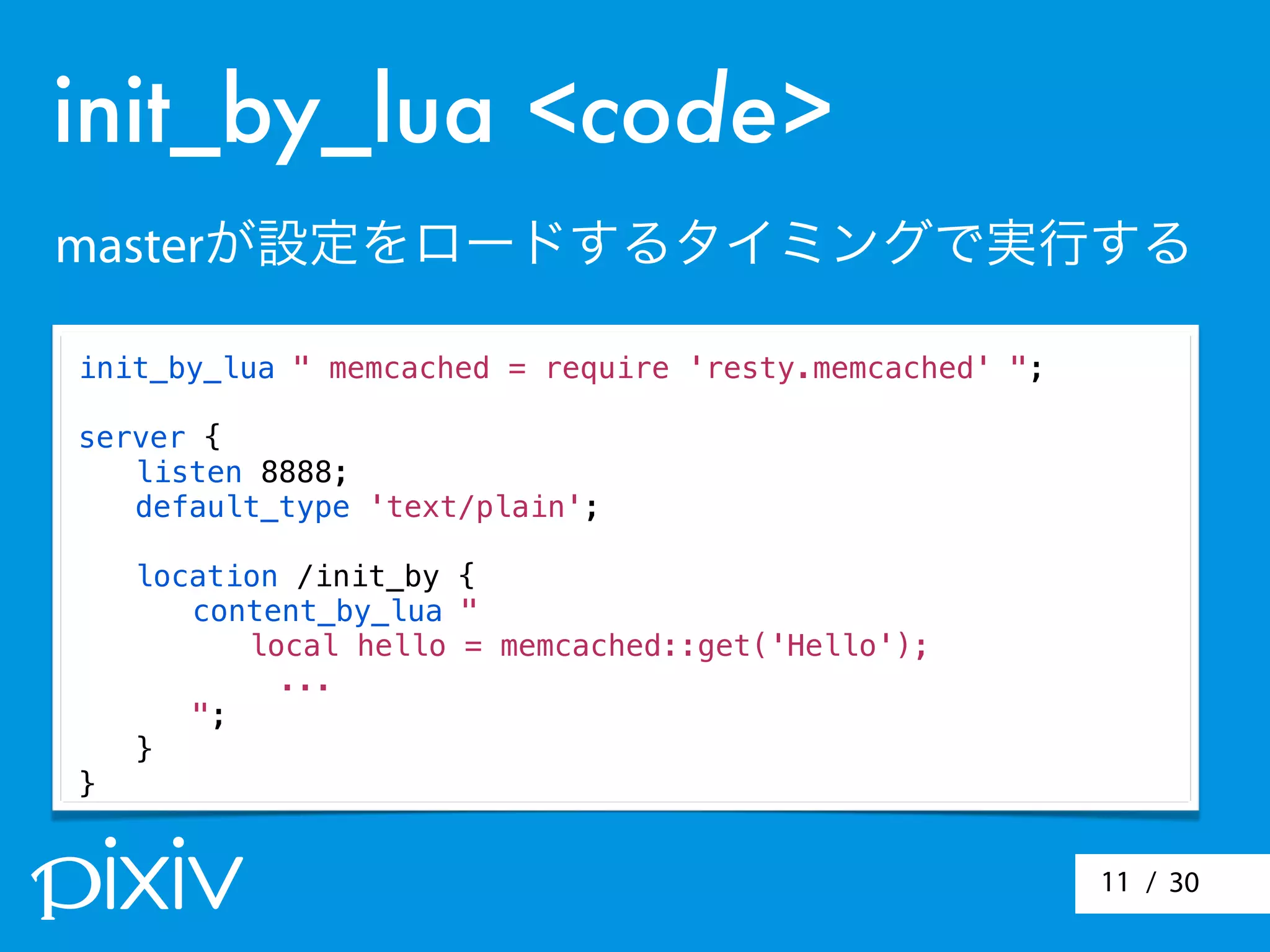/ 3011
init_by_lua <code>
masterが設定をロードするタイミングで実行する
init_by_lua " memcached = require 'resty.memcached' ";
server {
! listen 8888;
! default_type 'text/plain';
! location /init_by {
! ! content_by_lua "
! ! local hello = memcached::get('Hello');
...
! ! ";
! }
}
 