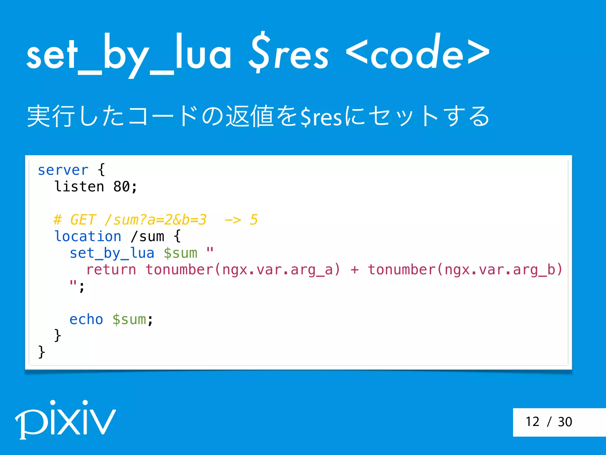/ 3012
server {
listen 80;
# GET /sum?a=2&b=3 -> 5
location /sum {
set_by_lua $sum "
return tonumber(ngx.var.arg_a) + tonumber(ngx.var.arg_b)
";
echo $sum;
}
}
set_by_lua $res <code>
実行したコードの返値を$resにセットする
 