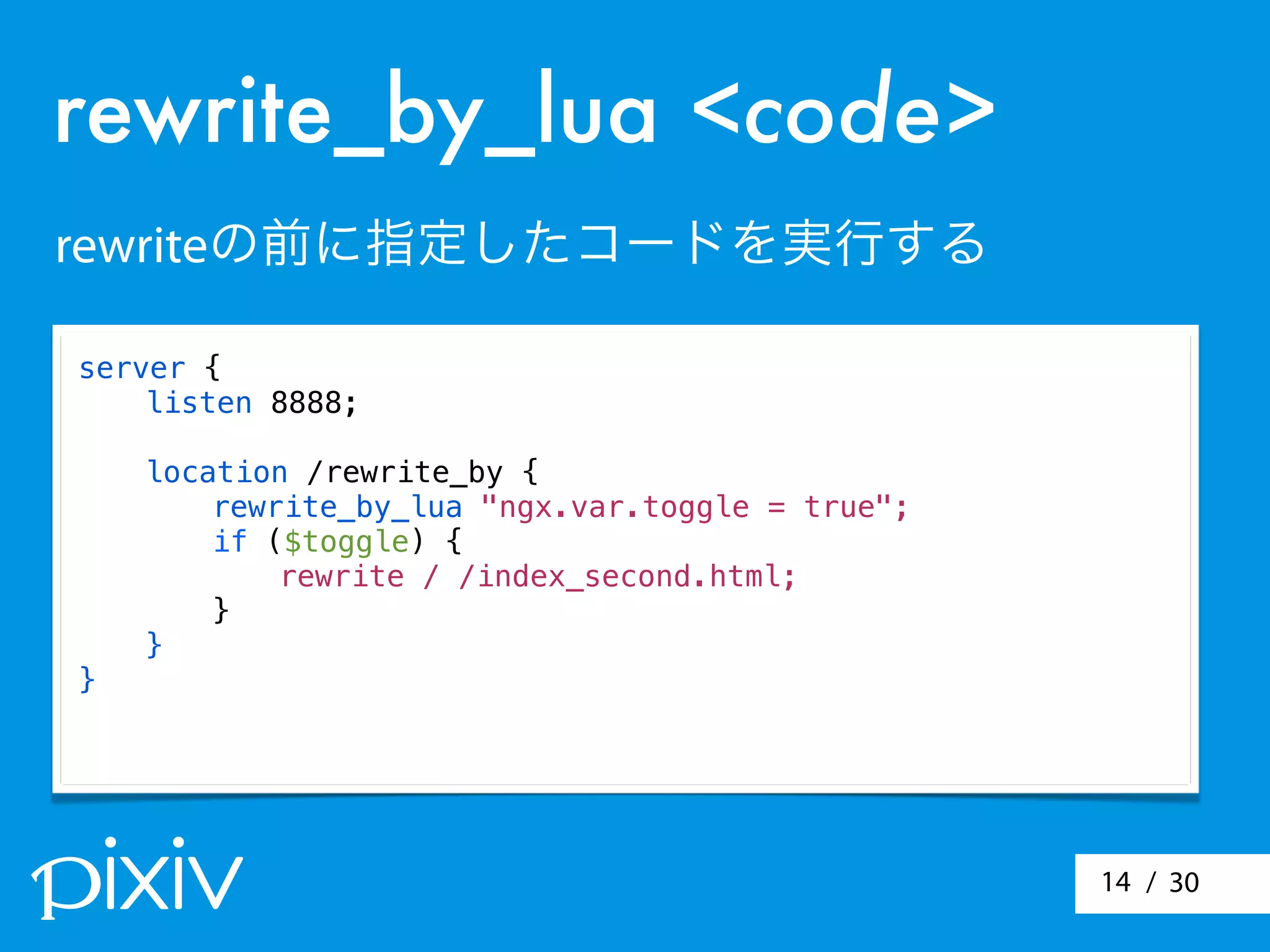 / 3014
server {
listen 8888;
location /rewrite_by {
rewrite_by_lua "ngx.var.toggle = true";
if ($toggle) {
rewrite / /index_second.html;
}
}
}
rewrite_by_lua <code>
rewriteの前に指定したコードを実行する
 