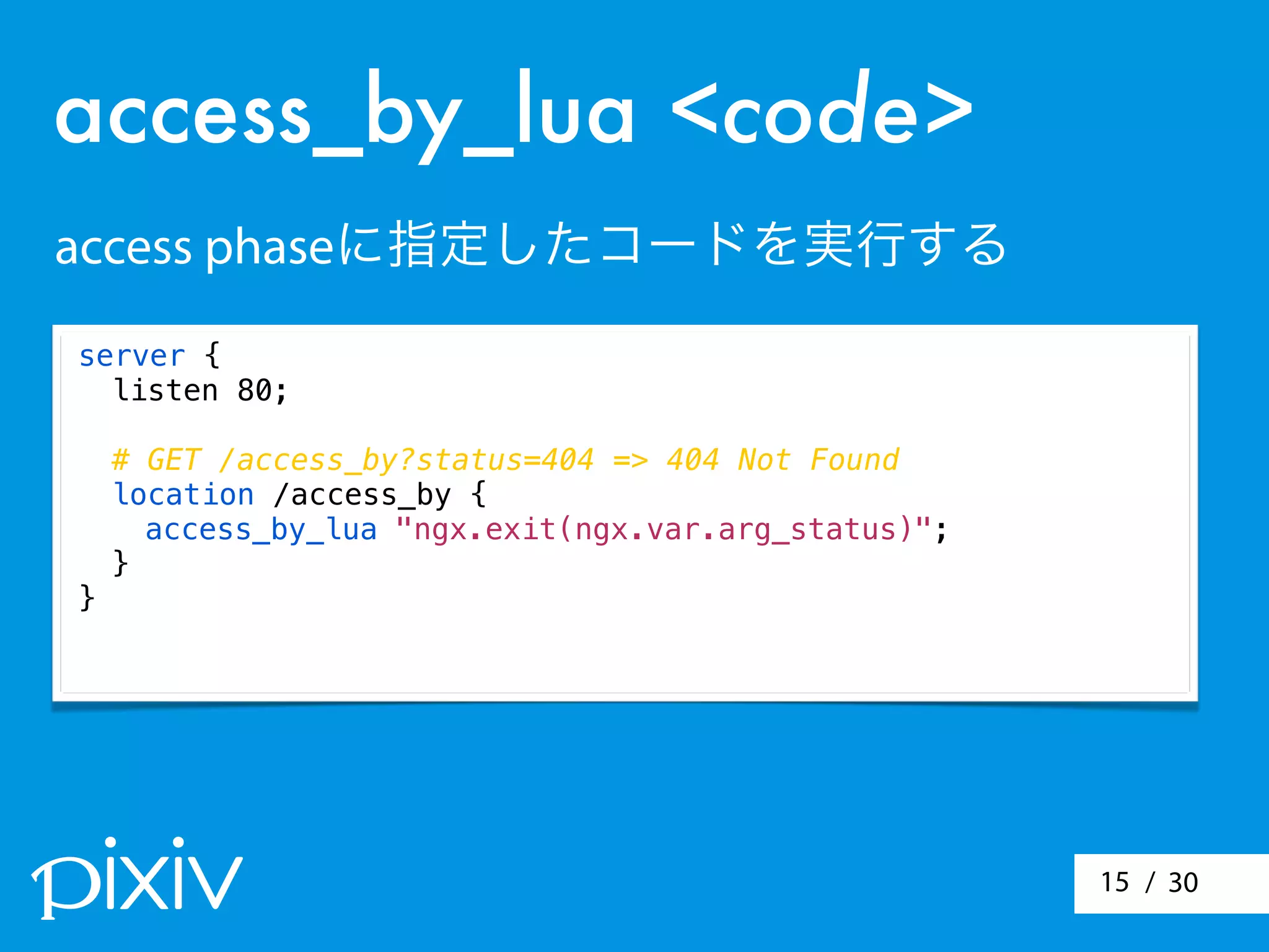 / 3015
server {
listen 80;
# GET /access_by?status=404 => 404 Not Found
location /access_by {
access_by_lua "ngx.exit(ngx.var.arg_status)";
}
}
access_by_lua <code>
access phaseに指定したコードを実行する
 
