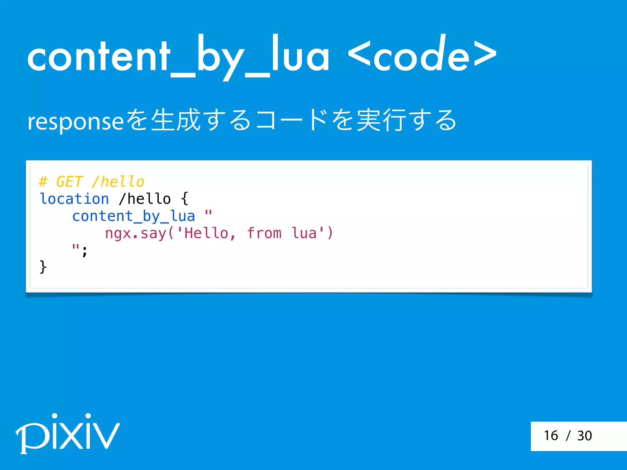 / 3016
# GET /hello
location /hello {
content_by_lua "
ngx.say('Hello, from lua')
";
}
content_by_lua <code>
responseを生成するコードを実行する
 