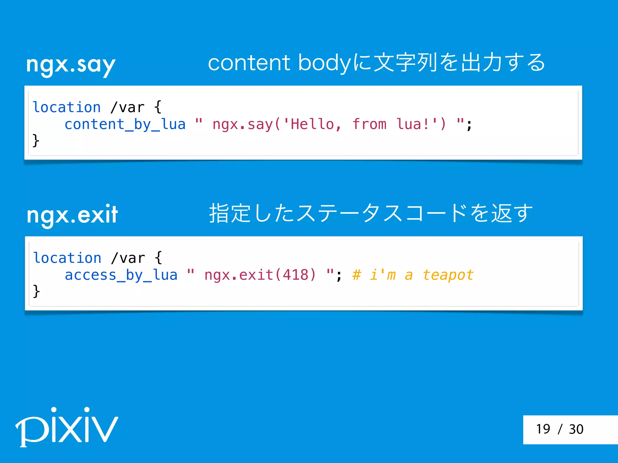 / 3019
location /var {
content_by_lua " ngx.say('Hello, from lua!') ";
}
ngx.say content bodyに文字列を出力する
location /var {
access_by_lua " ngx.exit(418) "; # i'm a teapot
}
ngx.exit 指定したステータスコードを返す
 