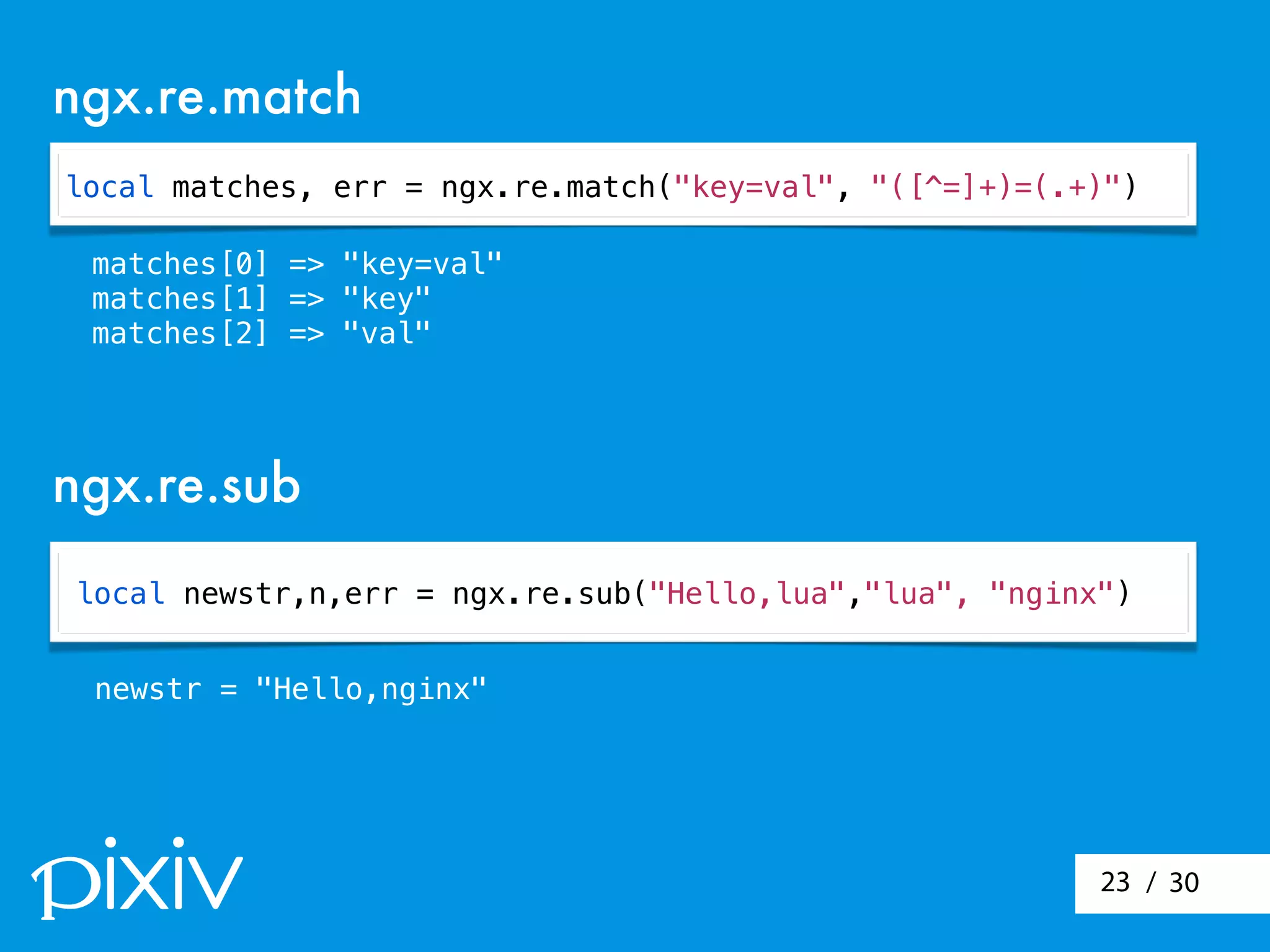 / 3023
local matches, err = ngx.re.match("key=val", "([^=]+)=(.+)")
ngx.re.match
ngx.re.sub
matches[0] => "key=val"
matches[1] => "key"
matches[2] => "val"
local newstr,n,err = ngx.re.sub("Hello,lua","lua", "nginx")
newstr = "Hello,nginx"
 