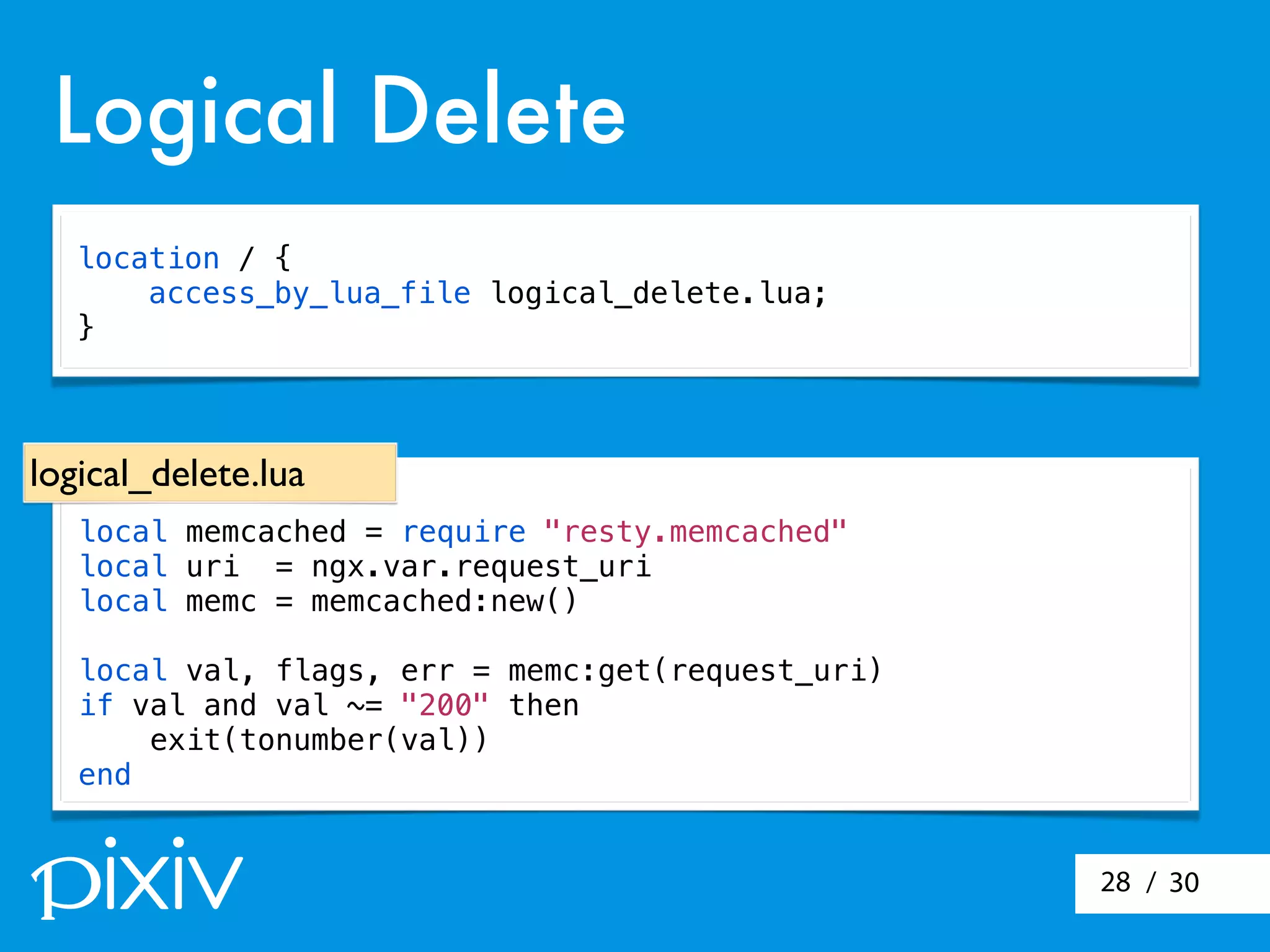 / 3028
Logical Delete
local memcached = require "resty.memcached"
local uri = ngx.var.request_uri
local memc = memcached:new()
local val, flags, err = memc:get(request_uri)
if val and val ~= "200" then
exit(tonumber(val))
end
logical_delete.lua
location / {
access_by_lua_file logical_delete.lua;
}
 