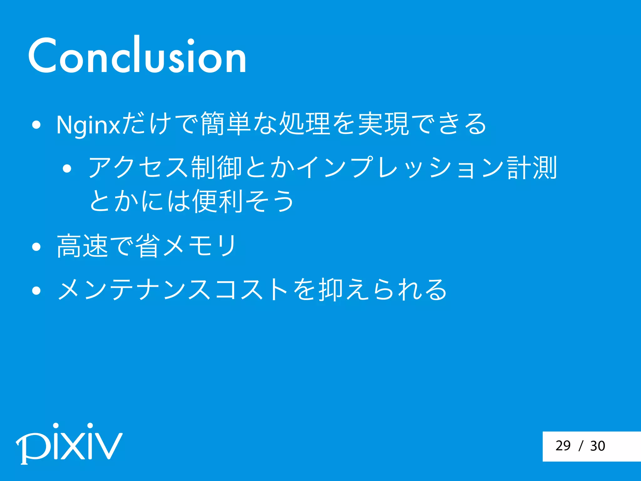 / 3029
Conclusion
• Nginxだけで簡単な処理を実現できる
• アクセス制御とかインプレッション計測
とかには便利そう
• 高速で省メモリ
• メンテナンスコストを抑えられる
 