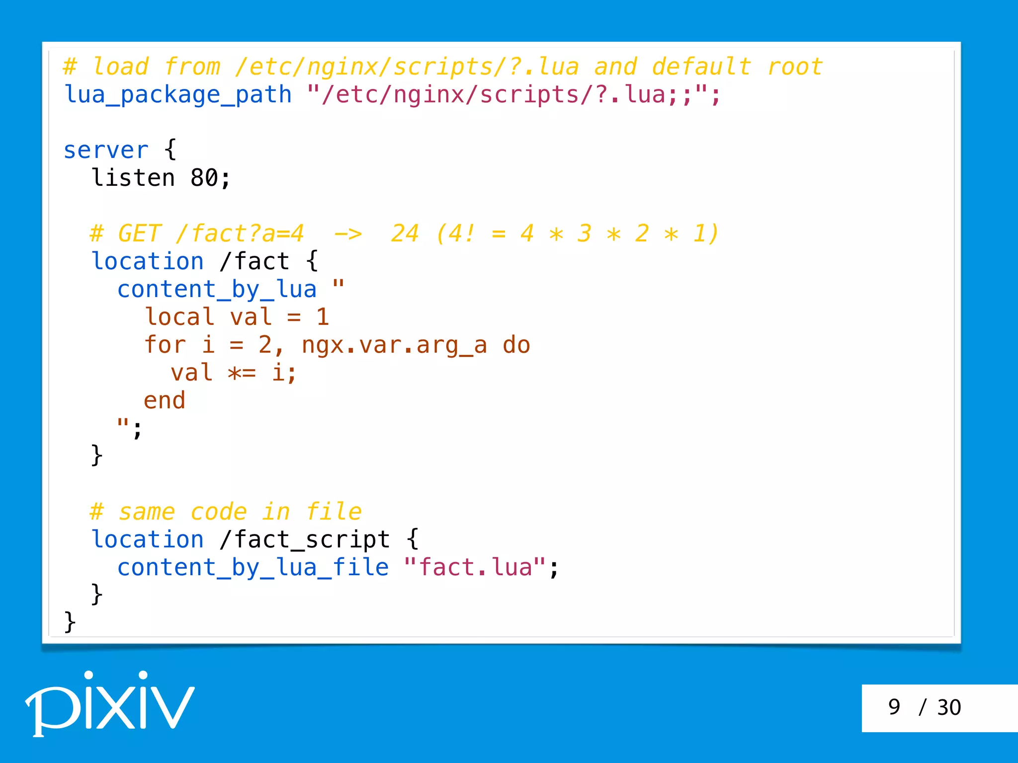 / 309
# load from /etc/nginx/scripts/?.lua and default root
lua_package_path "/etc/nginx/scripts/?.lua;;";
server {
listen 80;
# GET /fact?a=4 -> 24 (4! = 4 * 3 * 2 * 1)
location /fact {
content_by_lua "
local val = 1
for i = 2, ngx.var.arg_a do
val *= i;
end
";
}
# same code in file
location /fact_script {
content_by_lua_file "fact.lua";
}
}
 
