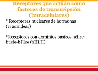 Receptores que actúan como
factores de transcripción
(Intracelulares)
* Receptores nucleares de hormonas
(esteroideas)
*Receptores con dominios básicos hélice-
bucle-hélice (bHLH)
 
