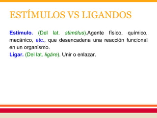 ESTÍMULOS VS LIGANDOS
Estímulo. (Del lat. stimŭlus).Agente físico, químico,
mecánico, etc., que desencadena una reacción funcional
en un organismo.
Ligar. (Del lat. ligāre). Unir o enlazar.
 