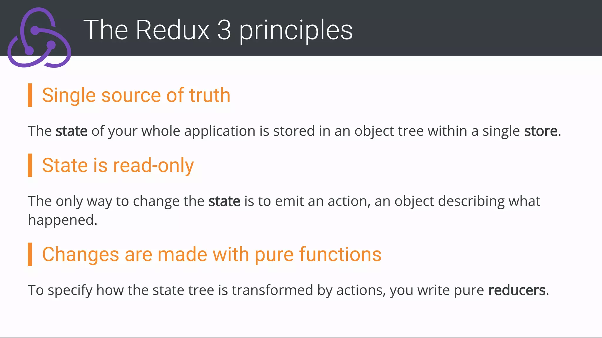 Single source of truth
The state of your whole application is stored in an object tree within a single store.
State is read-only
The only way to change the state is to emit an action, an object describing what
happened.
Changes are made with pure functions
To specify how the state tree is transformed by actions, you write pure reducers.
The Redux 3 principles
 