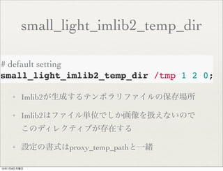 small_light_imlib2_temp_dir
✦ Imlib2が生成するテンポラリファイルの保存場所
✦ Imlib2はファイル単位でしか画像を扱えないので
このディレクティブが存在する
✦ 設定の書式はproxy_temp_pathと一緒
# default setting
13年7月8日月曜日
 