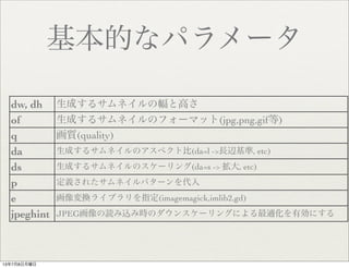 基本的なパラメータ
dw, dh 生成するサムネイルの幅と高さ
of 生成するサムネイルのフォーマット(jpg,png,gif等)
q 画質(quality)
da 生成するサムネイルのアスペクト比(da=l ->長辺基準, etc)
ds 生成するサムネイルのスケーリング(da=s -> 拡大, etc)
p 定義されたサムネイルパターンを代入
e 画像変換ライブラリを指定(imagemagick,imlib2,gd)
jpeghint JPEG画像の読み込み時のダウンスケーリングによる最適化を有効にする
13年7月8日月曜日
 