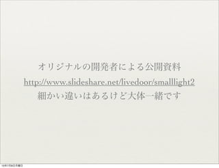 オリジナルの開発者による公開資料
http://www.slideshare.net/livedoor/smalllight2
細かい違いはあるけど大体一緒です
13年7月8日月曜日
 