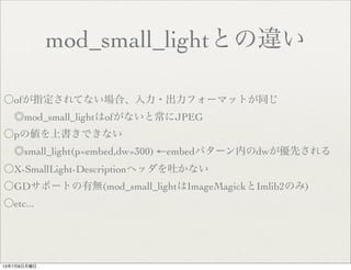 mod_small_lightとの違い
〇ofが指定されてない場合、入力・出力フォーマットが同じ
 ◎mod_small_lightはofがないと常にJPEG
〇pの値を上書きできない
 ◎small_light(p=embed,dw=300) ←embedパターン内のdwが優先される
〇X-SmallLight-Descriptionヘッダを吐かない
〇GDサポートの有無(mod_small_lightはImageMagickとImlib2のみ)
〇etc...
13年7月8日月曜日
 