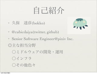 自己紹介
✦ 久保 達彦(bokko)
✦ @cubicdaiya(twitter, github)
✦ Senior Software Engineer@pixiv Inc.
◎主な担当分野
 〇ミドルウェアの開発・運用
 〇インフラ
 〇その他色々
13年7月8日月曜日
 