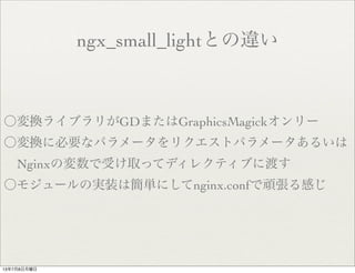 ngx_small_lightとの違い
〇変換ライブラリがGDまたはGraphicsMagickオンリー
〇変換に必要なパラメータをリクエストパラメータあるいは
 Nginxの変数で受け取ってディレクティブに渡す
〇モジュールの実装は簡単にしてnginx.confで頑張る感じ
13年7月8日月曜日
 
