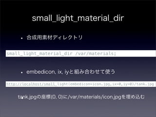 small_light_material_dir

      • 合成用素材ディレクトリ
small_light_material_dir /var/materials;



      • embedicon, ix, iyと組み合わせて使う
http://localhost/small_light(embedicon=icon.jpg,ix=0,iy=0)/tank.jpg



      •
     tank.jpgの座標(0, 0)に/var/materials/icon.jpgを埋め込む
 