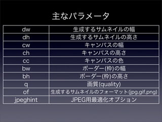 主なパラメータ
   dw            生成するサムネイルの幅
   dh           生成するサムネイルの高さ
   cw              キャンバスの幅
   ch             キャンバスの高さ
   cc              キャンバスの色
   bw              ボーダー(枠)の幅
   bh             ボーダー(枠)の高さ
    q               画質(quality)
   of      生成するサムネイルのフォーマット(jpg,gif,png)
jpeghint        JPEG用最適化オプション
 