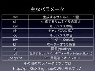 主なパラメータ
   dw             生成するサムネイルの幅
   dh            生成するサムネイルの高さ
   cw               キャンバスの幅
   ch              キャンバスの高さ
   cc               キャンバスの色
   bw               ボーダー(枠)の幅
   bh              ボーダー(枠)の高さ
    q                画質(quality)
   of       生成するサムネイルのフォーマット(jpg,gif,png)
jpeghint         JPEG用最適化オプション
           その他のパラメータについては
  http://p.tl/2sX9 (githubのWiki)を見てね♪
 