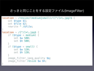 さっきと同じことをする設定ファイル(ImageFilter)

location ~ /resize/(medium|small)/([^/]*.jpg)$ {
    set $type $1;
    set $file $2;
    rewrite ^ /$file;
}
location ~ /[^/]*.jpg$ {
    if ($type = medium) {
        set $w 500;
        set $h 500;
    }
    if ($type = small) {
        set $w 120;
        set $h 120;
    }
    image_filter_jpeg_quality $q;
    image_filter resize $w $h;
}
 
