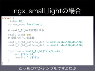 ngx_small_lightの場合
server {
    listen 80;
    server_name localhost;

    # small_lightを有効にする
    small_light on;
    # 変換パターンを定義
    small_light_pattern_define medium dw=500,dh=500;
    small_light_pattern_define small dw=120,dh=120;

    location ~ small_light[^/]*/(.+)$ {
        set $file $1;
        rewrite ^ /$file;
    }
}

          こっちの方がシンプルですよね♪
 