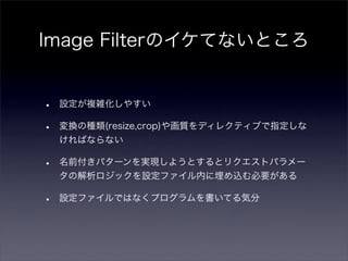 Image Filterのイケてないところ


•   設定が複雑化しやすい

•   変換の種類(resize,crop)や画質をディレクティブで指定しな
    ければならない

•   名前付きパターンを実現しようとするとリクエストパラメー
    タの解析ロジックを設定ファイル内に埋め込む必要がある

•   設定ファイルではなくプログラムを書いてる気分
 