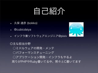 自己紹介
•   久保 達彦 (bokko)

•   @cubicdaiya

•   インフラ兼ソフトウェアエンジニア@pixiv

◎主な担当分野
    ○ミドルウェアの開発・メンテ
    ○パフォーマンスチューニング
    ○アプリケーション開発・インフラもやるよ
周りがPHPやRuby書いてる中、黙々とC書いてます
 