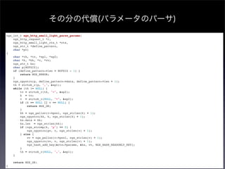 その分の代償(パラメータのパーサ)
ngx_int_t ngx_http_small_light_parse_params(
    ngx_http_request_t *r,
    ngx_http_small_light_ctx_t *ctx,
    ngx_str_t *define_pattern,
    char *pv)
{
    char *tk, *tv, *sp1, *sp2;
    char *k, *kk, *v, *vv;
    ngx_str_t ks;
    char p[BUFSIZ];
    if (define_pattern->len > BUFSIZ - 1) {
        return NGX_ERROR;
    }
    ngx_cpystrn(p, define_pattern->data, define_pattern->len + 1);
    tk = strtok_r(p, ",", &sp1);
    while (tk != NULL) {
        tv = strtok_r(tk, "=", &sp2);
        k = tv;
        v = strtok_r(NULL, "=", &sp2);
        if (k == NULL || v == NULL) {
            return NGX_OK;
        }
        kk = ngx_palloc(r->pool, ngx_strlen(k) + 1);
        ngx_cpystrn(kk, k, ngx_strlen(k) + 1);
        ks.data = kk;
        ks.len = ngx_strlen(kk);
        if (ngx_strcmp(k, "p") == 0) {
            ngx_cpystrn(pv, v, ngx_strlen(v) + 1);
        } else {
            vv = ngx_palloc(r->pool, ngx_strlen(v) + 1);
            ngx_cpystrn(vv, v, ngx_strlen(v) + 1);
            ngx_hash_add_key(&ctx->params, &ks, vv, NGX_HASH_READONLY_KEY);
        }
        tk = strtok_r(NULL, ",", &sp1);
    }

    return NGX_OK;
}
 
