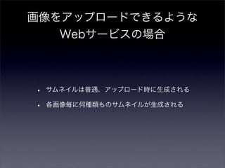 画像をアップロードできるような
   Webサービスの場合



•   サムネイルは普通、アップロード時に生成される

•   各画像毎に何種類ものサムネイルが生成される
 
