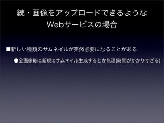 続・画像をアップロードできるような
      Webサービスの場合


■新しい種類のサムネイルが突然必要になることがある

 ●全画像毎に新規にサムネイル生成するとか無理(時間がかかりすぎる)
 