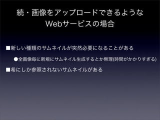 続・画像をアップロードできるような
      Webサービスの場合


■新しい種類のサムネイルが突然必要になることがある

 ●全画像毎に新規にサムネイル生成するとか無理(時間がかかりすぎる)

■希にしか参照されないサムネイルがある
 