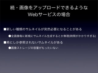続・画像をアップロードできるような
      Webサービスの場合


■新しい種類のサムネイルが突然必要になることがある

 ●全画像毎に新規にサムネイル生成するとか無理(時間がかかりすぎる)

■希にしか参照されないサムネイルがある
 ●画像ストレージの容量がもったいない
 