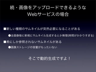 続・画像をアップロードできるような
      Webサービスの場合


■新しい種類のサムネイルが突然必要になることがある

 ●全画像毎に新規にサムネイル生成するとか無理(時間がかかりすぎる)

■希にしか参照されないサムネイルがある
 ●画像ストレージの容量がもったいない



        そこで動的生成ですよ！
 