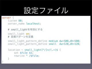 設定ファイル
server {
    listen 80;
    server_name localhost;

    # small_lightを有効にする
    small_light on;
    # 変換パターンを定義
    small_light_pattern_define medium dw=500,dh=500;
    small_light_pattern_define small dw=120,dh=120;

    location ~ small_light[^/]*/(.+)$ {
        set $file $1;
        rewrite ^ /$file;
    }
}
 