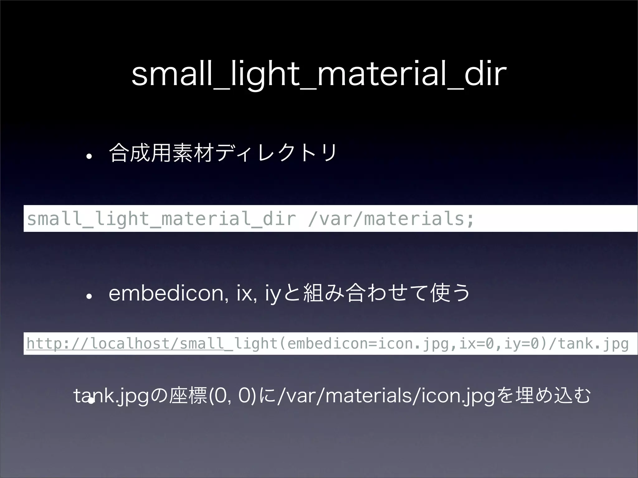 small_light_material_dir

      • 合成用素材ディレクトリ
small_light_material_dir /var/materials;



      • embedicon, ix, iyと組み合わせて使う
http://localhost/small_light(embedicon=icon.jpg,ix=0,iy=0)/tank.jpg



      •
     tank.jpgの座標(0, 0)に/var/materials/icon.jpgを埋め込む
 