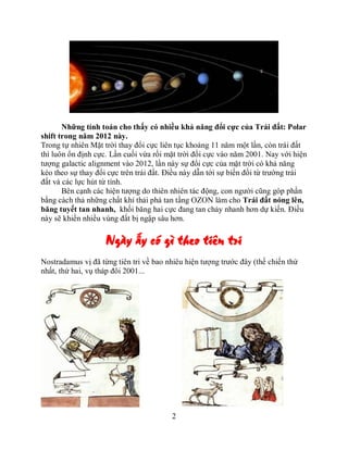 Những tính toán cho thấy có nhiều khả năng đổi cực của Trái đất: Polar
shift trong năm 2012 này.
Trong tự nhiên Mặt trời thay đổi cực liên tục khoảng 11 năm một lần, còn trái đất
thì luôn ổn định cực. Lần cuối vừa rồi mặt trời đổi cực vào năm 2001. Nay với hiện
tượng galactic alignment vào 2012, lần này sự đổi cực của mặt trời có khả năng
kéo theo sự thay đổi cực trên trái đất. Điều này dẫn tới sự biến đổi từ trường trái
đất và các lực hút từ tính.
       Bên cạnh các hiện tượng do thiên nhiên tác động, con người cũng góp phần
bằng cách thả những chất khí thải phá tan tầng OZON làm cho Trái đất nóng lên,
băng tuyết tan nhanh, khối băng hai cực đang tan chảy nhanh hơn dự kiến. Điều
này sẽ khiến nhiều vùng đất bị ngập sâu hơn.

                    Ngày ấy có gì theo tiên tri
Nostradamus vị đã từng tiên tri về bao nhiêu hiện tượng trước đây (thế chiến thứ
nhất, thứ hai, vụ tháp đôi 2001...




                                        2
 